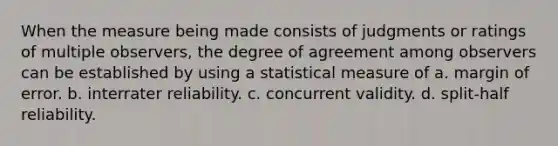 When the measure being made consists of judgments or ratings of multiple observers, the degree of agreement among observers can be established by using a statistical measure of a. margin of error. b. interrater reliability. c. concurrent validity. d. split-half reliability.