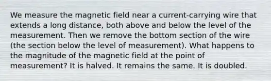 We measure the magnetic field near a current-carrying wire that extends a long distance, both above and below the level of the measurement. Then we remove the bottom section of the wire (the section below the level of measurement). What happens to the magnitude of the magnetic field at the point of measurement? It is halved. It remains the same. It is doubled.