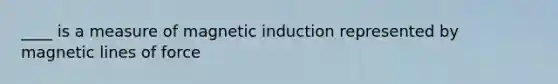 ____ is a measure of magnetic induction represented by magnetic lines of force