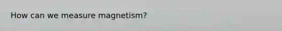 How can we measure magnetism?