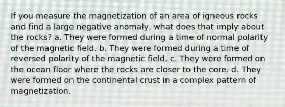 If you measure the magnetization of an area of igneous rocks and find a large negative anomaly, what does that imply about the rocks? a. They were formed during a time of normal polarity of the magnetic field. b. They were formed during a time of reversed polarity of the magnetic field. c. They were formed on the ocean floor where the rocks are closer to the core. d. They were formed on the continental crust in a complex pattern of magnetization.