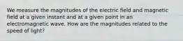 We measure the magnitudes of the electric field and magnetic field at a given instant and at a given point in an electromagnetic wave. How are the magnitudes related to the speed of light?