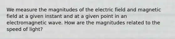 We measure the magnitudes of the electric field and magnetic field at a given instant and at a given point in an electromagnetic wave. How are the magnitudes related to the speed of light?