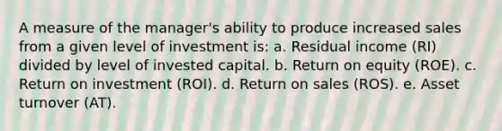 A measure of the manager's ability to produce increased sales from a given level of investment is: a. Residual income (RI) divided by level of invested capital. b. Return on equity (ROE). c. Return on investment (ROI). d. Return on sales (ROS). e. Asset turnover (AT).