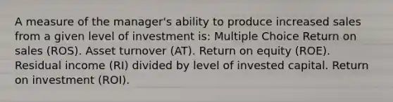 A measure of the manager's ability to produce increased sales from a given level of investment is: Multiple Choice Return on sales (ROS). Asset turnover (AT). Return on equity (ROE). Residual income (RI) divided by level of invested capital. Return on investment (ROI).