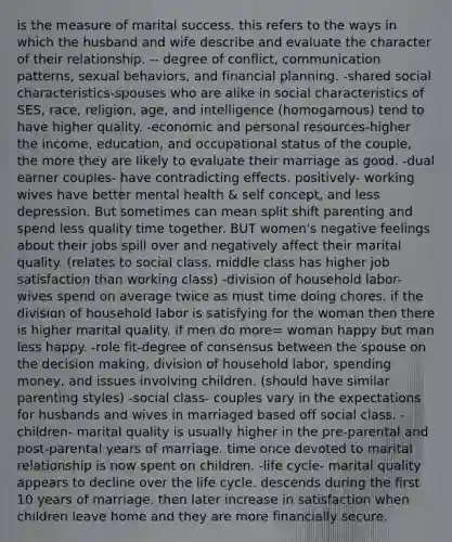 is the measure of marital success. this refers to the ways in which the husband and wife describe and evaluate the character of their relationship. -- degree of conflict, communication patterns, sexual behaviors, and financial planning. -shared social characteristics-spouses who are alike in social characteristics of SES, race, religion, age, and intelligence (homogamous) tend to have higher quality. -economic and personal resources-higher the income, education, and occupational status of the couple, the more they are likely to evaluate their marriage as good. -dual earner couples- have contradicting effects. positively- working wives have better mental health & self concept, and less depression. But sometimes can mean split shift parenting and spend less quality time together. BUT women's negative feelings about their jobs spill over and negatively affect their marital quality. (relates to social class. middle class has higher job satisfaction than working class) -division of household labor- wives spend on average twice as must time doing chores. if the division of household labor is satisfying for the woman then there is higher marital quality. if men do more= woman happy but man less happy. -role fit-degree of consensus between the spouse on the decision making, division of household labor, spending money, and issues involving children. (should have similar parenting styles) -social class- couples vary in the expectations for husbands and wives in marriaged based off social class. -children- marital quality is usually higher in the pre-parental and post-parental years of marriage. time once devoted to marital relationship is now spent on children. -life cycle- marital quality appears to decline over the life cycle. descends during the first 10 years of marriage. then later increase in satisfaction when children leave home and they are more financially secure.