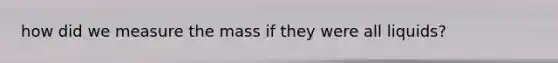 how did we measure the mass if they were all liquids?