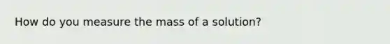 How do you measure the mass of a solution?