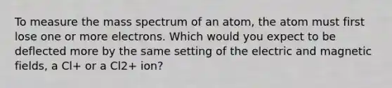 To measure the mass spectrum of an atom, the atom must first lose one or more electrons. Which would you expect to be deflected more by the same setting of the electric and <a href='https://www.questionai.com/knowledge/kqorUT4tK2-magnetic-fields' class='anchor-knowledge'>magnetic fields</a>, a Cl+ or a Cl2+ ion?