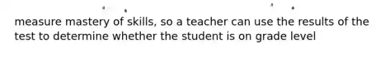 measure mastery of skills, so a teacher can use the results of the test to determine whether the student is on grade level