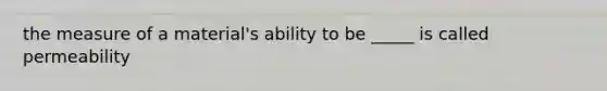 the measure of a material's ability to be _____ is called permeability