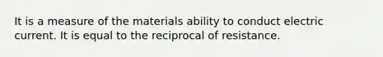 It is a measure of the materials ability to conduct electric current. It is equal to the reciprocal of resistance.