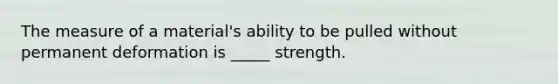 The measure of a material's ability to be pulled without permanent deformation is _____ strength.