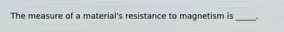 The measure of a material's resistance to magnetism is _____.