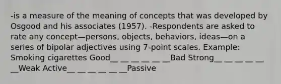 -is a measure of the meaning of concepts that was developed by Osgood and his associates (1957). -Respondents are asked to rate any concept—persons, objects, behaviors, ideas—on a series of bipolar adjectives using 7-point scales. Example: Smoking cigarettes Good__ __ __ __ __ __Bad Strong__ __ __ __ __ __Weak Active__ __ __ __ __ __Passive