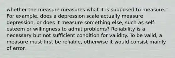 whether the measure measures what it is supposed to measure." For example, does a depression scale actually measure depression, or does it measure something else, such as self‐esteem or willingness to admit problems? Reliability is a necessary but not sufficient condition for validity. To be valid, a measure must first be reliable, otherwise it would consist mainly of error.