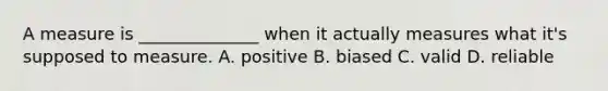 A measure is ______________ when it actually measures what it's supposed to measure. A. positive B. biased C. valid D. reliable