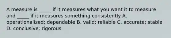 A measure is _____ if it measures what you want it to measure and _____ if it measures something consistently A. operationalized; dependable B. valid; reliable C. accurate; stable D. conclusive; rigorous