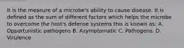 It is the measure of a microbe's ability to cause disease. It is defined as the sum of different factors which helps the microbe to overcome the host's defense systems this is known as: A. Opportunistic pathogens B. Asymptomatic C. Pathogens. D. Virulence