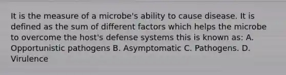 It is the measure of a microbe's ability to cause disease. It is defined as the sum of different factors which helps the microbe to overcome the host's defense systems this is known as: A. Opportunistic pathogens B. Asymptomatic C. Pathogens. D. Virulence