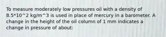 To measure moderately low pressures oil with a density of 8.5*10^2 kg/m^3 is used in place of mercury in a barometer. A change in the height of the oil column of 1 mm indicates a change in pressure of about: