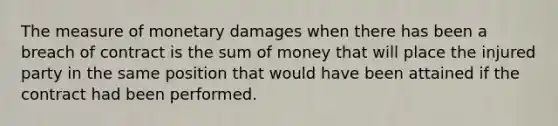 The measure of monetary damages when there has been a breach of contract is the sum of money that will place the injured party in the same position that would have been attained if the contract had been performed.