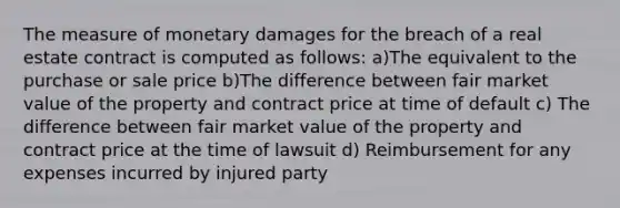 The measure of monetary damages for the breach of a real estate contract is computed as follows: a)The equivalent to the purchase or sale price b)The difference between fair market value of the property and contract price at time of default c) The difference between fair market value of the property and contract price at the time of lawsuit d) Reimbursement for any expenses incurred by injured party