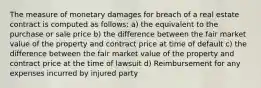 The measure of monetary damages for breach of a real estate contract is computed as follows: a) the equivalent to the purchase or sale price b) the difference between the fair market value of the property and contract price at time of default c) the difference between the fair market value of the property and contract price at the time of lawsuit d) Reimbursement for any expenses incurred by injured party