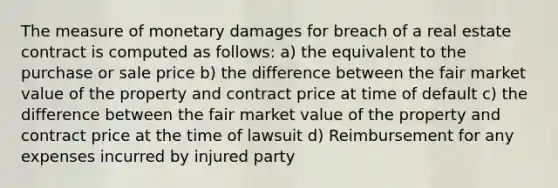 The measure of monetary damages for breach of a real estate contract is computed as follows: a) the equivalent to the purchase or sale price b) the difference between the fair market value of the property and contract price at time of default c) the difference between the fair market value of the property and contract price at the time of lawsuit d) Reimbursement for any expenses incurred by injured party