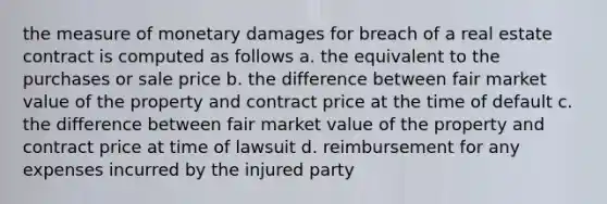 the measure of monetary damages for breach of a real estate contract is computed as follows a. the equivalent to the purchases or sale price b. the difference between fair market value of the property and contract price at the time of default c. the difference between fair market value of the property and contract price at time of lawsuit d. reimbursement for any expenses incurred by the injured party