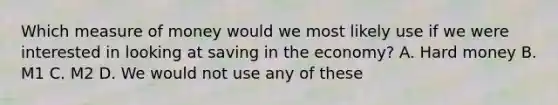 Which measure of money would we most likely use if we were interested in looking at saving in the economy? A. Hard money B. M1 C. M2 D. We would not use any of these