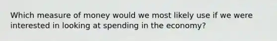 Which measure of money would we most likely use if we were interested in looking at spending in the economy?