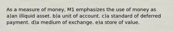 As a measure of money, M1 emphasizes the use of money as a)an illiquid asset. b)a unit of account. c)a standard of deferred payment. d)a medium of exchange. e)a store of value.