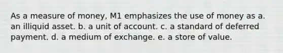 As a measure of money, M1 emphasizes the use of money as a. an illiquid asset. b. a unit of account. c. a standard of deferred payment. d. a medium of exchange. e. a store of value.