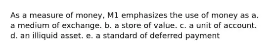 As a measure of money, M1 emphasizes the use of money as a. a medium of exchange. b. a store of value. c. a unit of account. d. an illiquid asset. e. a standard of deferred payment