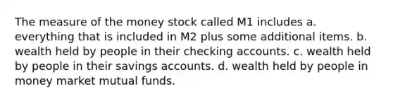 The measure of the money stock called M1 includes a. everything that is included in M2 plus some additional items. b. wealth held by people in their checking accounts. c. wealth held by people in their savings accounts. d. wealth held by people in money market mutual funds.