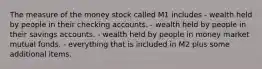 The measure of the money stock called M1 includes - wealth held by people in their checking accounts. - wealth held by people in their savings accounts. - wealth held by people in money market mutual funds. - everything that is included in M2 plus some additional items.