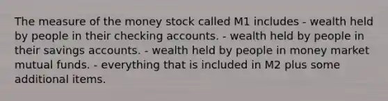 The measure of the money stock called M1 includes - wealth held by people in their checking accounts. - wealth held by people in their savings accounts. - wealth held by people in money market mutual funds. - everything that is included in M2 plus some additional items.