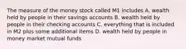 The measure of the money stock called M1 includes A. wealth held by people in their savings accounts B. wealth held by people in their checking accounts C. everything that is included in M2 plus some additional items D. wealth held by people in money market mutual funds