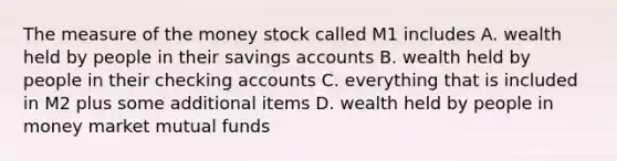 The measure of the money stock called M1 includes A. wealth held by people in their savings accounts B. wealth held by people in their checking accounts C. everything that is included in M2 plus some additional items D. wealth held by people in money market mutual funds