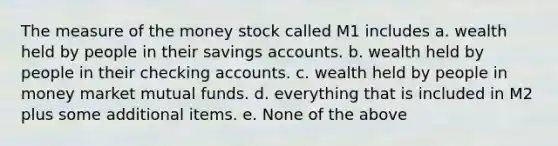 The measure of the money stock called M1 includes a. wealth held by people in their savings accounts. b. wealth held by people in their checking accounts. c. wealth held by people in money market mutual funds. d. everything that is included in M2 plus some additional items. e. None of the above