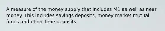 A measure of the money supply that includes M1 as well as near money. This includes savings deposits, money market mutual funds and other time deposits.