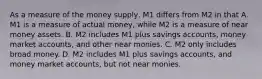 As a measure of the money​ supply, M1 differs from M2 in that A. M1 is a measure of actual​ money, while M2 is a measure of near money assets. B. M2 includes M1 plus savings​ accounts, money market​ accounts, and other near monies. C. M2 only includes broad money. D. M2 includes M1 plus savings​ accounts, and money market​ accounts, but not near monies.