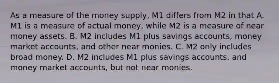 As a measure of the money​ supply, M1 differs from M2 in that A. M1 is a measure of actual​ money, while M2 is a measure of near money assets. B. M2 includes M1 plus savings​ accounts, money market​ accounts, and other near monies. C. M2 only includes broad money. D. M2 includes M1 plus savings​ accounts, and money market​ accounts, but not near monies.