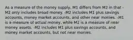 As a measure of the money​ supply, M1 differs from M2 in that -M2 only includes broad money. -M2 includes M1 plus savings​ accounts, money market​ accounts, and other near monies. -M1 is a measure of actual​ money, while M2 is a measure of near money assets. -M2 includes M1 plus savings​ accounts, and money market​ accounts, but not near monies.