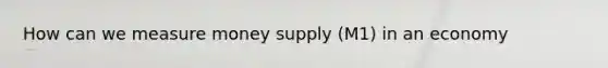 How can we measure money supply (M1) in an economy