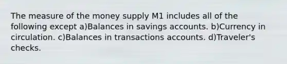 The measure of the money supply M1 includes all of the following except a)Balances in savings accounts. b)Currency in circulation. c)Balances in transactions accounts. d)Traveler's checks.