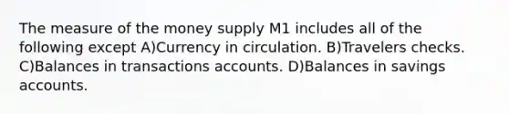 The measure of the money supply M1 includes all of the following except A)Currency in circulation. B)Travelers checks. C)Balances in transactions accounts. D)Balances in savings accounts.