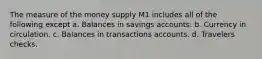 The measure of the money supply M1 includes all of the following except a. Balances in savings accounts. b. Currency in circulation. c. Balances in transactions accounts. d. Travelers checks.