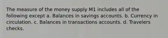 The measure of the money supply M1 includes all of the following except a. Balances in savings accounts. b. Currency in circulation. c. Balances in transactions accounts. d. Travelers checks.